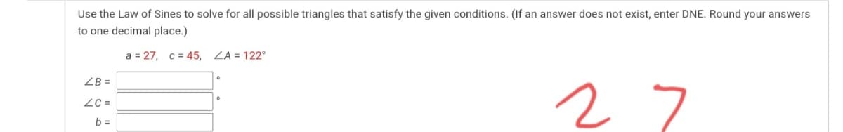 Use the Law of Sines to solve for all possible triangles that satisfy the given conditions. (If an answer does not exist, enter DNE. Round your answers
to one decimal place.)
a = 27, c = 45, ZA = 122°
ZB =
27
= 37
b =
