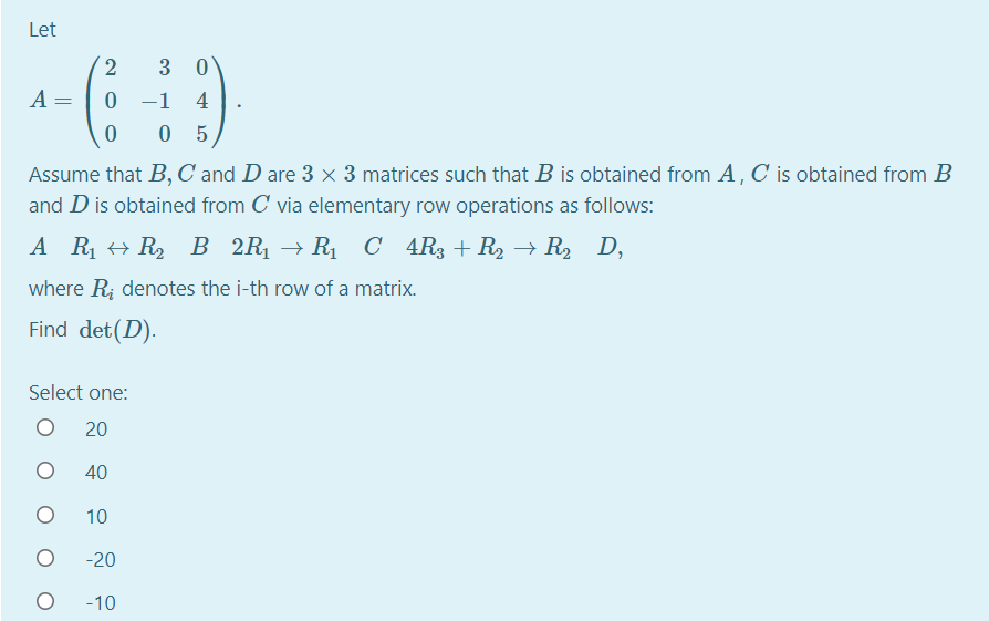 Let
2
3 0
A =
0 -1
4
0 5
Assume that B, C and D are 3 x 3 matrices such that B is obtained from A, C is obtained from B
and D is obtained from C via elementary row operations as follows:
A R + R2
В 2R > R С 4Rg + Rz — R, D,
where R; denotes the i-th row of a matrix.
Find det(D).
Select one:
20
40
10
-20
-10
