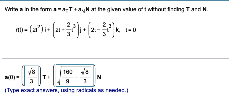 **Problem Statement:**

Write **a** in the form \( \textbf{a} = a_T \textbf{T} + a_N \textbf{N} \) at the given value of \( t \) without finding \(\textbf{T}\) and \(\textbf{N}\).

\[ \textbf{r}(t) = \left(2t^2 \right) \textbf{i} + \left(2t + \frac{2}{3}t^3 \right) \textbf{j} + \left(2t - \frac{2}{3}t^3 \right)\textbf{k}, \quad t = 0 \]

**Solution:**

\[ \textbf{a}(0) = \left( \frac{\sqrt{8}}{3} \right) \textbf{T} + \left( \sqrt{\frac{160}{9} - \frac{\sqrt{8}}{3}} \right) \textbf{N} \]

*(Type exact answers, using radicals as needed.)*

**Explanation:**

The problem involves expressing the vector \( \textbf{a} \) in terms of tangential and normal components at a specific point without directly finding the tangent (\(\textbf{T}\)) and normal (\(\textbf{N}\)) vectors. The provided expressions use radicals for precise computation.