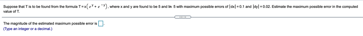 Suppose that T is to be found from the formula T= x ( e + e ¯Y), where x and y are found to be 5 and In 5 with maximum possible errors of |dx| = 0.1 and |dyl = 0.02. Estimate the maximum possible error in the computed
value of T.
The magnitude of the estimated maximum possible error is.
(Type an integer or a decimal.)
