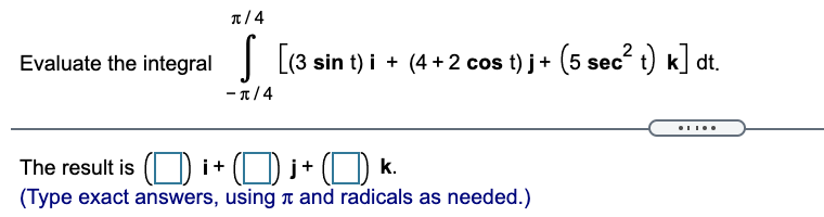 Evaluate the integral:

\[
\int_{-\pi/4}^{\pi/4} \left[ (3 \sin t) \, \mathbf{i} + (4 + 2 \cos t) \, \mathbf{j} + (5 \sec^2 t) \, \mathbf{k} \right] \, dt.
\]

The result is \(( \, \boxed{\,} \, ) \, \mathbf{i} + ( \, \boxed{\,} \, ) \, \mathbf{j} + ( \, \boxed{\,} \, ) \, \mathbf{k}\).

(Type exact answers, using \(\pi\) and radicals as needed.)