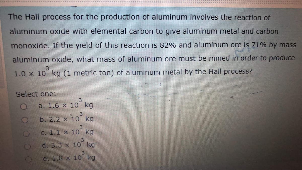 The Hall process for the production of aluminum involves the reaction of
aluminum oxide with elemental carbon to give aluminum metal and carbon
monoxide. If the yield of this reaction is 82% and aluminum ore is 71% by mass
aluminum oxide, what mass of aluminum ore must be mined in order to produce
3.
1.0 x 10 kg (1 metric ton) of aluminum metal by the Hall process?
Select one:
3
a. 1.6 x 10 kg
3
b. 2.2 x
10 kg
3
C. 1.1 x 10 kg
d. 3.3 x 10 kg
e. 1.8 x 1o kg
