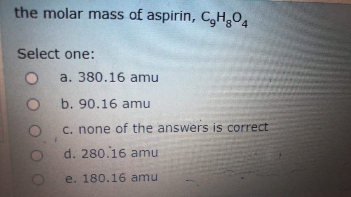 the molar mass of aspirin, CHgO4
Select one:
a. 380.16 amu
b. 90.16 amu
C. none of the answers is correct
d. 280.16 amu
e. 180.16 amu
