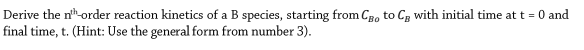 Derive the n-order reaction kinetics of a B species, starting from CRo to Cg with initial time att = 0 and
final time, t. (Hint: Use the general form from number 3).
