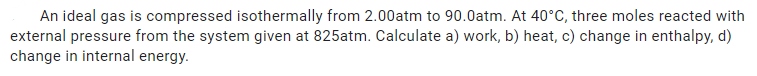 An ideal gas is compressed isothermally from 2.00atm to 90.0atm. At 40°C, three moles reacted with
external pressure from the system given at 825atm. Calculate a) work, b) heat, c) change in enthalpy, d)
change in internal energy.
