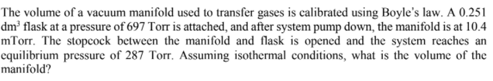 The volume of a vacuum manifold used to transfer gases is calibrated using Boyle's law. A 0.251
dm² flask at a pressure of 697 Torr is attached, and after system pump down, the manifold is at 10.4
mTorr. The stopcock between the manifold and flask is opened and the system reaches an
equilibrium pressure of 287 Torr. Assuming isothermal conditions, what is the volume of the
manifold?
