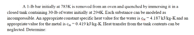 A 1-1b bar initially at 783K is removed from an oven and quenched by immersing it in a
closed tank containing 30-lb of water initially at 294K. Each substance can be modeled as
incompressible. An appropriate constant specific heat value for the water is c-4.187 kJ/kg-K and an
appropriate value for the metal is cm -0.419 kJ/kg-K. Heat transfer from the tank contents can be
neglected. Determine: