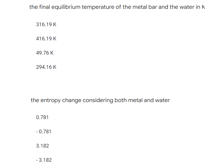 the final equilibrium temperature of the metal bar and the water in k
316.19 K
416.19 K
49.76 K
294.16 K
the entropy change considering both metal and water
0.781
- 0.781
3.182
- 3.182