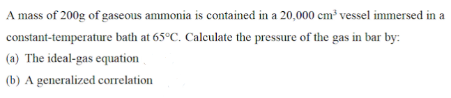 A mass of 200g of gaseous ammonia is contained in a 20,000 cm³ vessel immersed in a
constant-temperature bath at 65°C. Calculate the pressure of the gas in bar by:
(a) The ideal-gas equation
(b) A generalized correlation
