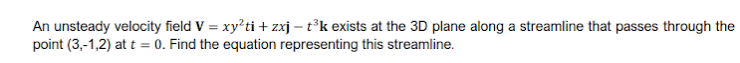 An unsteady velocity field V = xy'ti + zxj – t°k exists at the 3D plane along a streamline that passes through the
point (3,-1,2) at t = 0. Find the equation representing this streamline.
