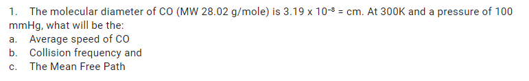 1. The molecular diameter of CO (MW 28.02 g/mole) is 3.19 x 10-8 = cm. At 300K and a pressure of 100
mmHg, what will be the:
a. Average speed of CO
b. Collision frequency and
C.
The Mean Free Path
