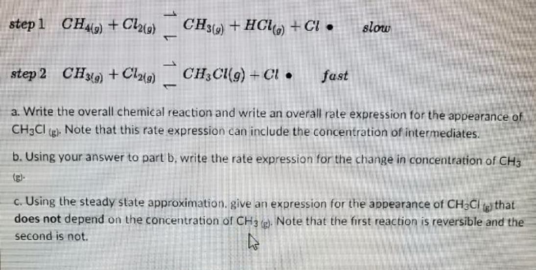 step 1 CH) + Cl{g}
CH3) + HCl) + Cl •
slow
step 2 CH) + Clu9)
CH;Cl(g) +Cl •
fast
a. Write the overall chemical reaction and write an overall rate expression for the appearance of
CH3CI
(g)-
Note that this rate expression can include the concentration of intermediates.
b. Using your answer to part b, write the rate expression for the change in concentration of CH3
(g)-
c. Using the steady state approximation. give an expression for the appearance of CH3CI (g) that
does not depend on the concentration of CH3 e). Note that the first reaction is reversible and the
second is not.
