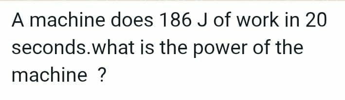 A machine does 186 J of work in 20
seconds.what is the power of the
machine ?