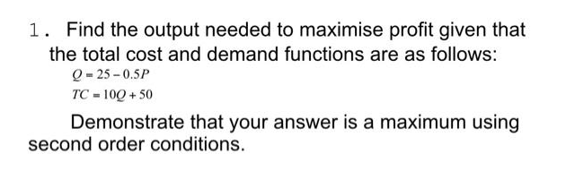 1. Find the output needed to maximise profit given that
the total cost and demand functions are as follows:
Q = 25 -0.5P
TC 10Q+50
Demonstrate that your answer is a maximum using
second order conditions.
