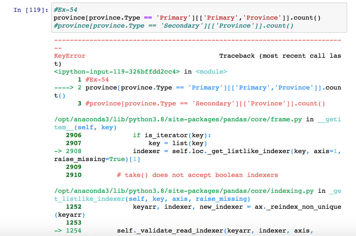 In [119]: #Ex-54
province[province.Type
#province[province.Type
'Primary'][['Primary','Province']].count ()
'Secondary'][['Province']].count()
==
KeyError
Traceback (most recent call las
t)
<ipython-input-119-326bffdd2cc4> in <module>
1 #Ex-54
----> 2 province[province.Type
'Primary'][['Primary','Province']].coun
t()
3 #province[province.Type
'Secondary'][['Province']].count()
==
/opt/anaconda3/lib/python3.8/site-packages/pandas/core/frame.py
in
_geti
tem
(self, key)
2906
if is iterator(key):
= list(key)
self.loc._get_listlike_indexer (key, axis=1,
2907
key
-> 2908
indexer
raise_missing=True)[1]
2909
2910
# take () does not accept boolean indexers
/opt/anaconda3/lib/python3.8/site-packages/pandas/core/indexing.py in
_ge
t_listlike_indexer(self, key, axis, raise_missing)
1252
keyarr, indexer, new_indexer
ax._reindex_non_unique
%3D
(keyarr)
1253
-> 1254
self._validate_read_indexer (keyarr, indexer, axis,
