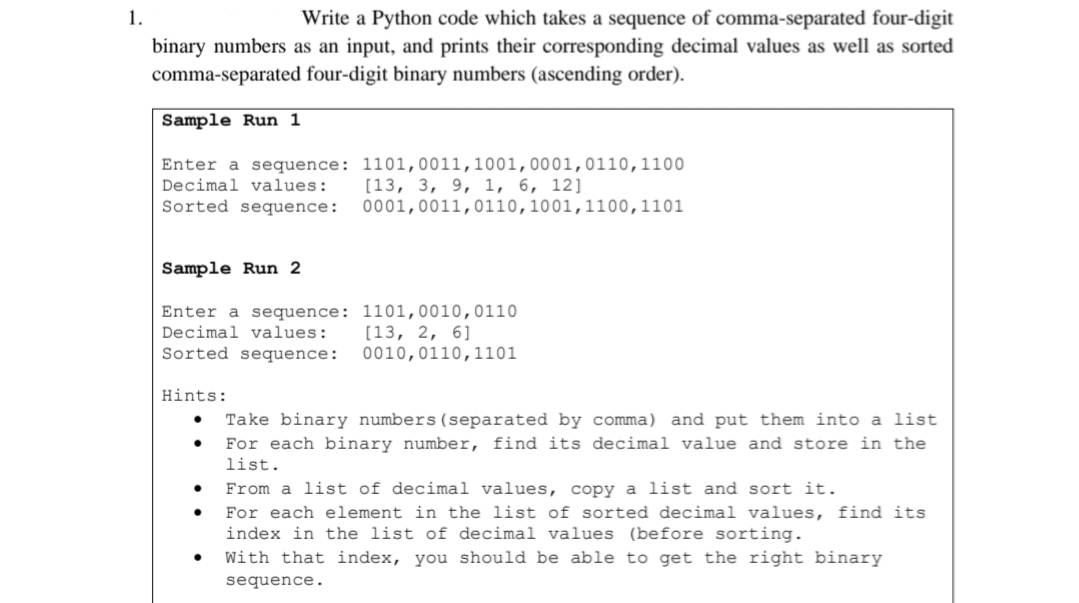 1.
Write a Python code which takes a sequence of comma-separated four-digit
binary numbers as an input, and prints their corresponding decimal values as well as sorted
comma-separated four-digit binary numbers (ascending order).
Sample Run 1
Enter a sequence: 1101,0011,1001,0001,0110,1100
Decimal values:
Sorted sequence:
[13, 3, 9, 1, 6, 12]
0001,0011,0110,1001,1100,1101
Sample Run 2
Enter a sequence: 1101,0010,0110
Decimal values:
[13, 2, 6]
0010,0110,1101
Sorted sequence:
Hints:
Take binary numbers(separated by comma) and put them into a list
For each binary number, find its decimal value and store in the
list.
From a list of decimal values, copy a list and sort it.
For each element in the list of sorted decimal values, find its
index in the list of decimal values (before sorting.
With that index, you should be able to get the right binary
sequence.
