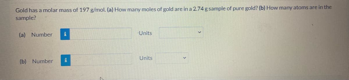 Gold has a molar mass of 197 g/mol. (a) How many moles of gold are in a 2.74 g sample of pure gold? (b) How many atoms are in the
sample?
(a) Number
i
Units
Units
(b) Number
