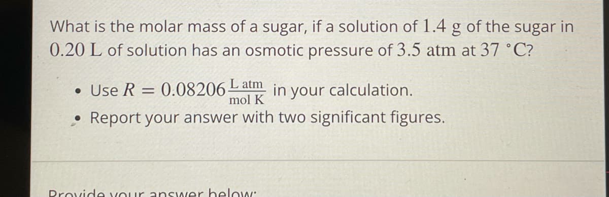 What is the molar mass of a sugar, if a solution of 1.4 g of the sugar in
0.20 L of solution has an osmotic pressure of 3.5 atm at 37 °C?
L atm
• Use R = 0.08206-
in
mol K
your calculation.
• Report your answer with two significant figures.
Drovide vour answer helow:
