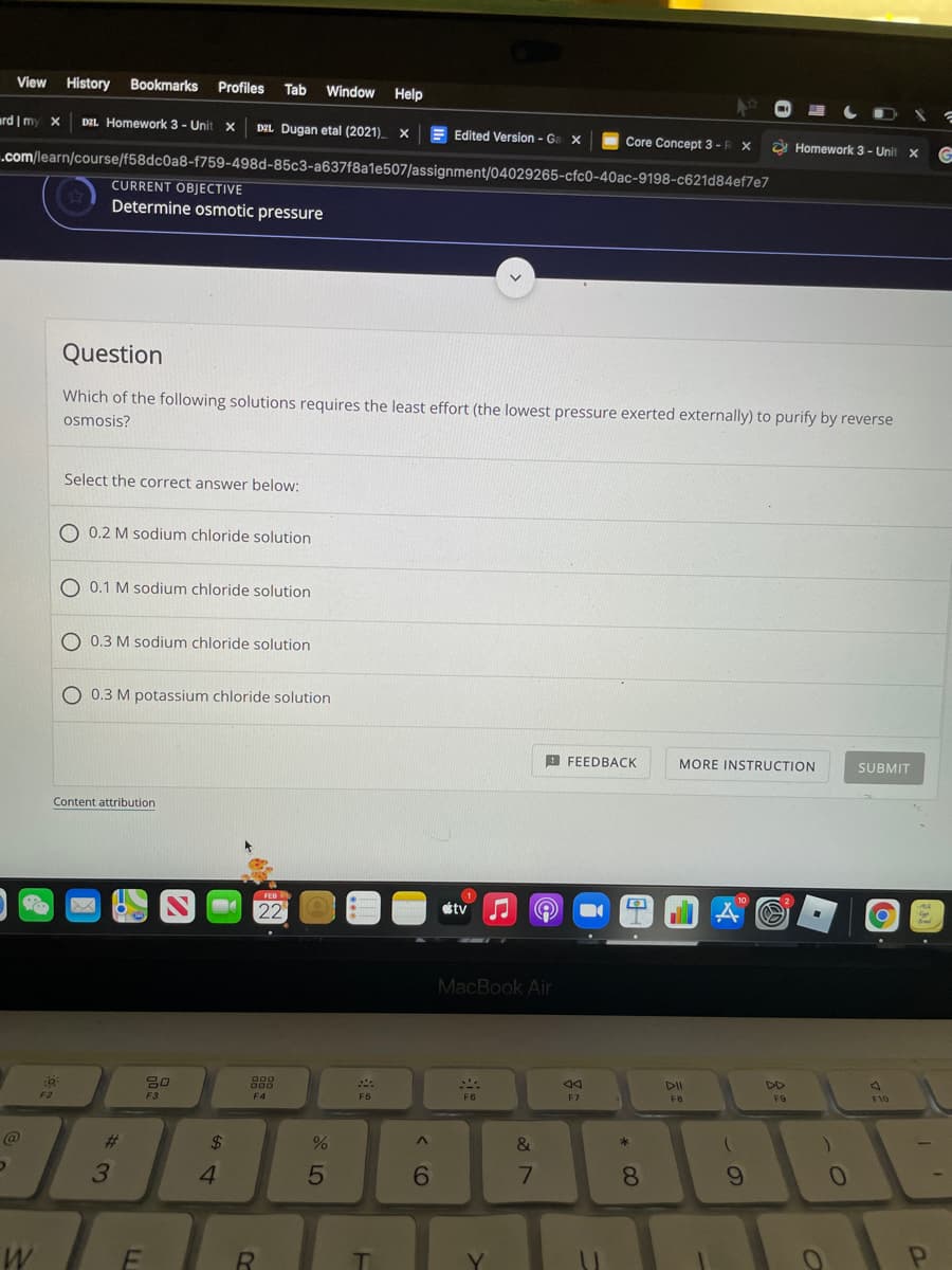 View
History
Bookmarks
Profiles
Tab
Window
Help
ard | my x
DEL Homework 3 - Unit x
Edited Version - Ga x
DEL Dugan etal (2021)
Core Concept 3 -R X
a Homework 3- Unit
.com/learn/course/f58dc0a8-f759-498d-85c3-a637f8a1e507/assignment/04029265-cfc0-40ac-9198-c621d84ef7e7
CURRENT OBJECTIVE
Determine osmotic pressure
Question
Which of the following solutions requires the least effort (the lowest pressure exerted externally) to purify by reverse
osmosis?
Select the correct answer below:
O 0.2 M sodium chloride solution
O 0.1 M sodium chloride solution
O 0.3 M sodium chloride solution
O 0.3 M potassium chloride solution
A FEEDBACK
MORE INSTRUCTION
SUBMIT
Content attribution
étv
MacBook Air
DD
F9
F10
F5
F6
F7
F8
F2
F3
F4
23
$
&
3.
4.
7.
8
R
云5
< CO
FL
