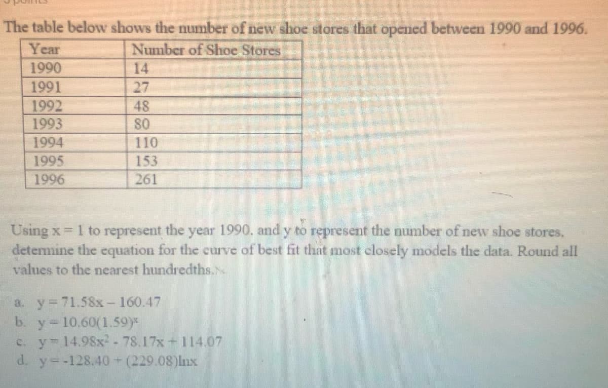 The table below shows the number of new shoe stores that opened between 1990 and 1996.
Year
Number of Shoe Stores
1990
14
1991
27
1992
1993
48
80
1994
110
1995
153
1996
261
=1 to represent the year 1990. and y to represent the number of new shoe stores,
determine the equation for the curve of best fit that most closely models the data. Round all
values to the nearest hundredths.
a. y 71.58x- 160.47
y = 10.60(1.59)*
c. y 14.98x - 78.17x 114.07
d. y--128.40-(229.08)lnx
b.
