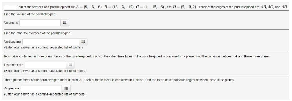 Four of the vertices of a parallelepiped are A = (9, -5, -6), B = (15, -3, -12), C = (1, -12, -6), and D = (2, -9, 2). Three of the edges of the parallelepiped are AB, AC, and AD.
Find the volume of the parallelepiped.
Volume is
Find the other four vertices of the parallelepiped.
Vertices are
(Enter your answer as a comma-separated list of points.)
Point A is contained in three planar faces of the parallelepiped. Each of the other three faces of the parallelepiped is cortained in a plane. Find the distances between A and these three planes.
Distances are
(Enter your answer as a comma-separated list of numbers.)
Three planar faces of the parallelepiped meet at point A. Each of these faces is contained in a plane. Find the three acute pairwise angles between these three planes.
Angles are
(Enter your answer as a comma-separated list of numbers.)
