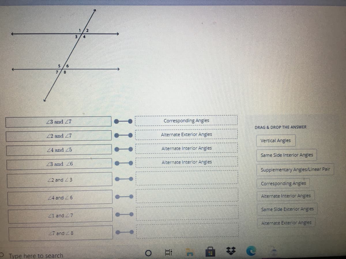 2
3
6.
8
23 and 27
Corresponding Angles
DRAG & DROP THE ANSWER
22 and 27
Alternate Exterior Angles
Vertical Angles
24 and 25
Alternate Interior Angles
Same Side Interior Angles
23 and 26
Alternate Interior Angles
Supplementary Angles/Linear Pair
2 and 3
Corresponding Angles
24 and 6
Alternate Interior Angles
Same Side Exterior Angles
21 and 7
Alternate Exterior Angles
27 and 8
自 0
P Type here to search
