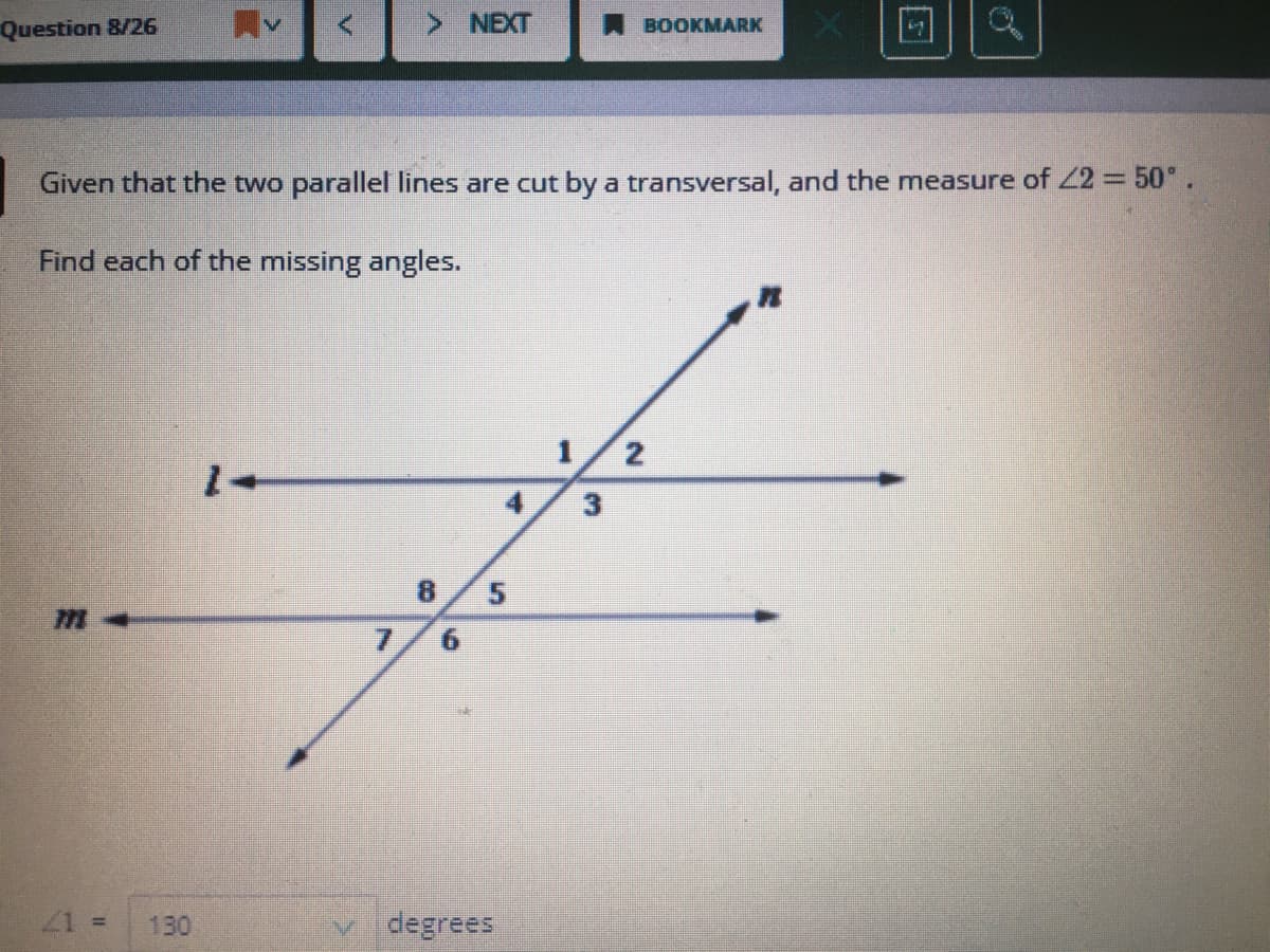 Question 8/26
NEXT
BOOKMARK
Given that the two parallel lines are cut by a transversal, and the measure of 22 =50°.
Find each of the missing angles.
1/2
+1
4
3
8.
7.
9.
21 =
130
v degrees
5.
