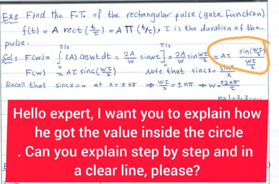 Ex: Find the F. T. of the rectangular pulse (gate function).
f(t) = A rect ( ² ) = ATT (t/), I is the duration of the
pulse.
Sol: F(W) =
3
Tlz
√ (A) coswt dt = 2A
T1₂
sin (W)
sinwt] = 2^ sin WI = A=
W
2
Note that sincx- Sinx WZ
→ WI = I NIT W=2 n
X
n=1₂ 2₁ 3₁
Hello expert, I want you to explain how
he got the value inside the circle
Can you explain step by step and in
a clear line, please?
F(W) = AZ sinc (WI)
Recall that
Sincx = at x = + nT