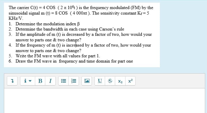 The carrier C(t) = 4 CoS (2 n 10t) is the frequency modulated (FM) by the
sinusoidal signal m (t) = 8 COS (4 000nt ). The sensitivity constant Kf = 5
KHz/V.
1. Determine the modulation index B
2. Determine the bandwidth in each case using Carson's rule
3. If the amplitude of m (t) is decreased by a factor of two, how would your
answer to parts one & two change?
4. If the frequency of m (t) is increased by a factor of two, how would your
answer to parts one & two change?
5. Write the FM wave with all values for part 1.
6. Draw the FM wave in frequency and time domain for part one
i-
BI
U S
X2 x2
II
!!
