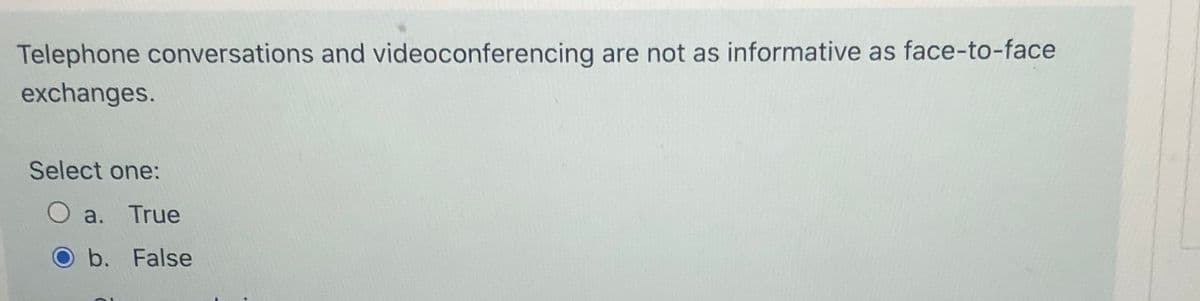 Telephone conversations and videoconferencing are not as informative as face-to-face
exchanges.
Select one:
O a. True
O b. False
