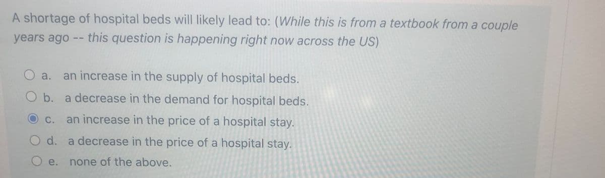 A shortage of hospital beds will likely lead to: (While this is from a textbook from a couple
years ago -- this question is happening right now across the US)
O a. an increase in the supply of hospital beds.
O b. a decrease in the demand for hospital beds.
C.
an increase in the price of a hospital stay.
O d. a decrease in the price of a hospital stay.
O e. none of the above.
