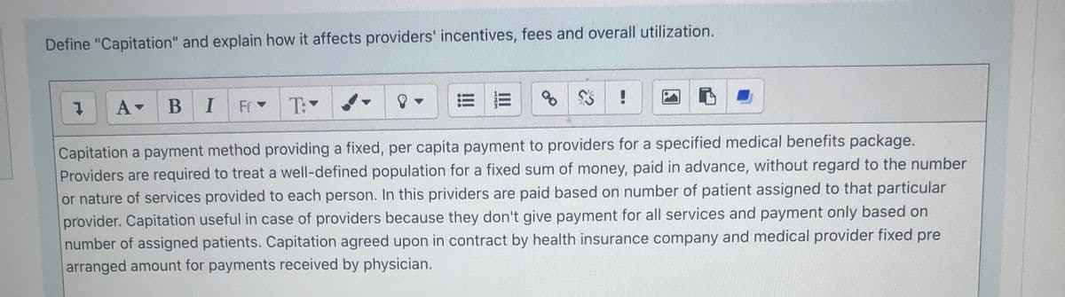 Define "Capitation" and explain how it affects providers' incentives, fees and overall utilization.
В I
Fr -
T:
Capitation a payment method providing a fixed, per capita payment to providers for a specified medical benefits package.
Providers are required to treat a well-defined population for a fixed sum of money, paid in advance, without regard to the number
or nature of services provided to each person. In this prividers are paid based on number of patient assigned to that particular
provider. Capitation useful in case of providers because they don't give payment for all services and payment only based on
number of assigned patients. Capitation agreed upon in contract by health insurance company and medical provider fixed pre
arranged amount for payments received by physician.
II
