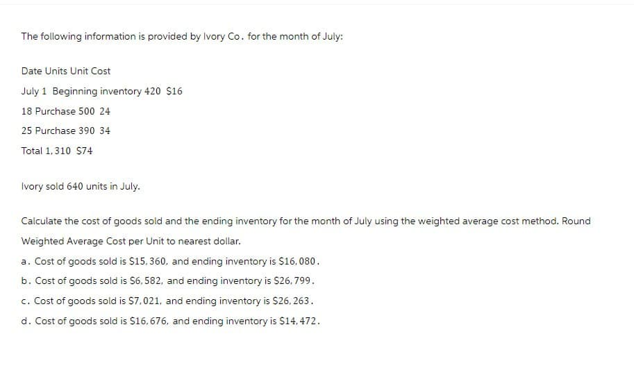 The following information is provided by Ivory Co. for the month of July:
Date Units Unit Cost
July 1 Beginning inventory 420 $16
18 Purchase 500 24
25 Purchase 390 34
Total 1,310 $74
Ivory sold 640 units in July.
Calculate the cost of goods sold and the ending inventory for the month of July using the weighted average cost method. Round
Weighted Average Cost per Unit to nearest dollar.
a. Cost of goods sold is $15,360, and ending inventory is $16,080.
b. Cost of goods sold is $6,582, and ending inventory is $26,799.
c. Cost of goods sold is $7,021, and ending inventory is $26, 263.
d. Cost of goods sold is $16,676, and ending inventory is $14,472.