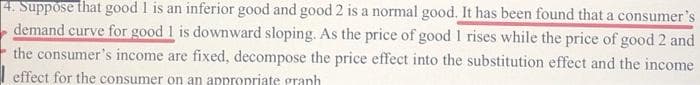 4. Suppose that good I is an inferior good and good 2 is a normal good. It has been found that a consumer's
demand curve for good 1 is downward sloping. As the price of good 1 rises while the price of good 2 and
the consumer's income are fixed, decompose the price effect into the substitution effect and the income
I effect for the consumer on an appropriate granh
