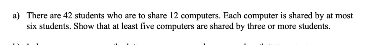 a) There are 42 students who are to share 12 computers. Each computer is shared by at most
six students. Show that at least five computers are shared by three or more students.
