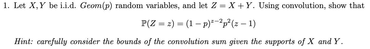 1. Let X, Y be i.i.d. Geom(p) random variables, and let Z = X +Y. Using convolution, show that
P(Z = 2) = (1 – p)²-²p²(z – 1)
Z-2
Hint: carefully consider the bounds of the convolution sum given the supports of X and Y.
