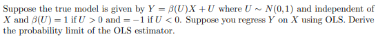 Suppose the true model is given by Y = B(U)X +U where U -
X and 8(U) = 1 if U >0 and =-1 if U < 0. Suppose you regress Y on X using OLS. Derive
the probability limit of the OLS estimator.
N(0,1) and independent of
