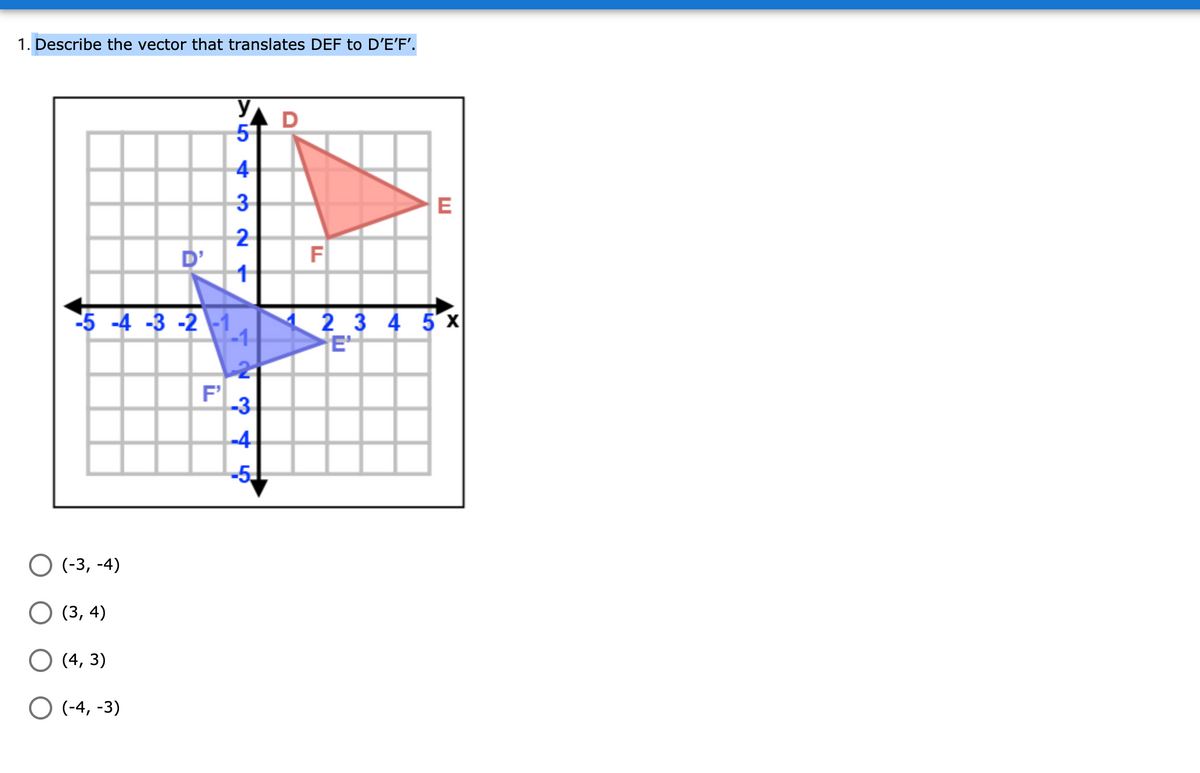 1. Describe the vector that translates DEF to D'E'F'.
D
5
4
3
E
2
D'
F
2 3 4 5 x
E
-5 -4 -3 -2 -1
-3
-4
-5
О (-3, -4)
O (3, 4)
О (4, 3)
O (-4, -3)
1-
