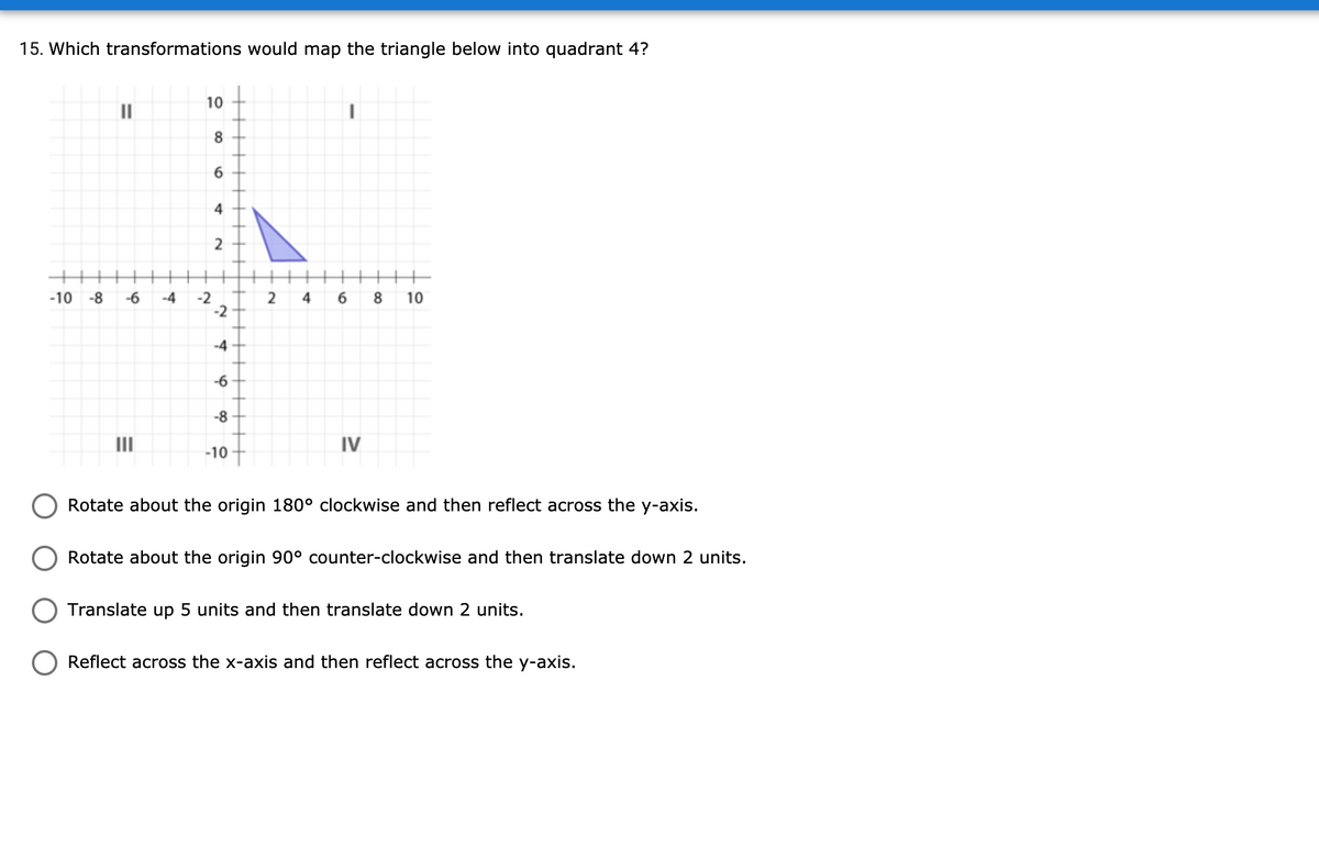 15. Which transformations would map the triangle below into quadrant 4?
10
II
4
-10 -8
-6
-4
2
10
-4
-6
-8
II
IV
-10
Rotate about the origin 180° clockwise and then reflect across the y-axis.
Rotate about the origin 90° counter-clockwise and then translate down 2 units.
Translate up 5 units and then translate down 2 units.
Reflect across the x-axis and then reflect across the y-axis.
2.
6.
2.
