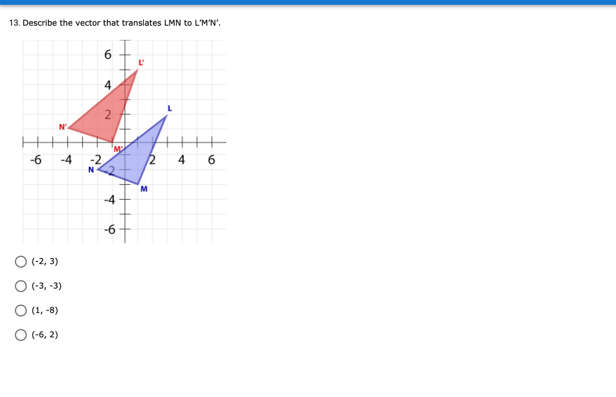 13. Describe the vector that translates LMN to L'M'N'.
6
4
L
N'
M
-6
-4 -2
2
4
б
N
M
-4
-6
O (-2, 3)
О (3, -3)
О (1, -8)
O (-6, 2)
