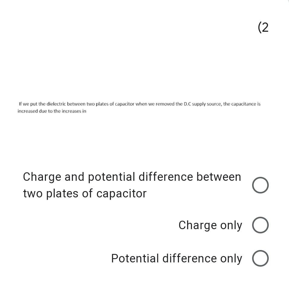 (2
If we put the dielectric between two plates of capacitor when we removed the D.C supply source, the capacitance is
increased due to the increases in
Charge and potential difference between
two plates of capacitor
Charge only O
Potential difference only
