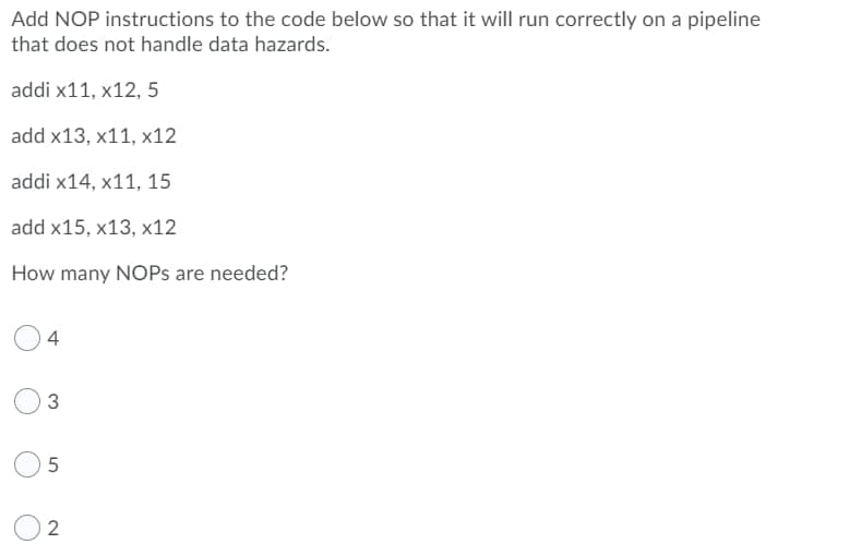 Add NOP instructions to the code below so that it will run correctly on a pipeline
that does not handle data hazards.
addi x11, X12, 5
add x13, x11, X12
addi x14, x11, 15
add x15, x13, x12
How many NOPs are needed?
4
3
5
2