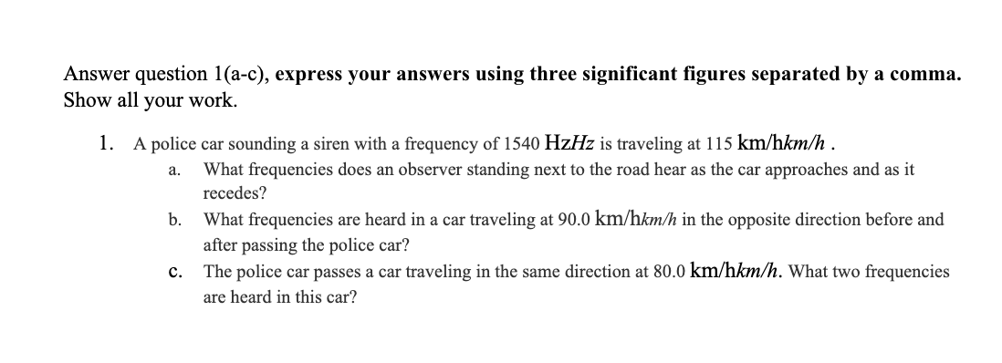 Answer question 1(a-c), express your answers using three significant figures separated by a comma.
Show all your work.
1. A police car sounding a siren with a frequency of 1540 HzHz is traveling at 115 km/hkm/h.
a. What frequencies does an observer standing next to the road hear as the car approaches and as it
recedes?
What frequencies are heard in a car traveling at 90.0 km/hkm/h in the opposite direction before and
after passing the police car?
The police car passes a car traveling in the same direction at 80.0 km/hkm/h. What two frequencies
are heard in this car?
b.
C.