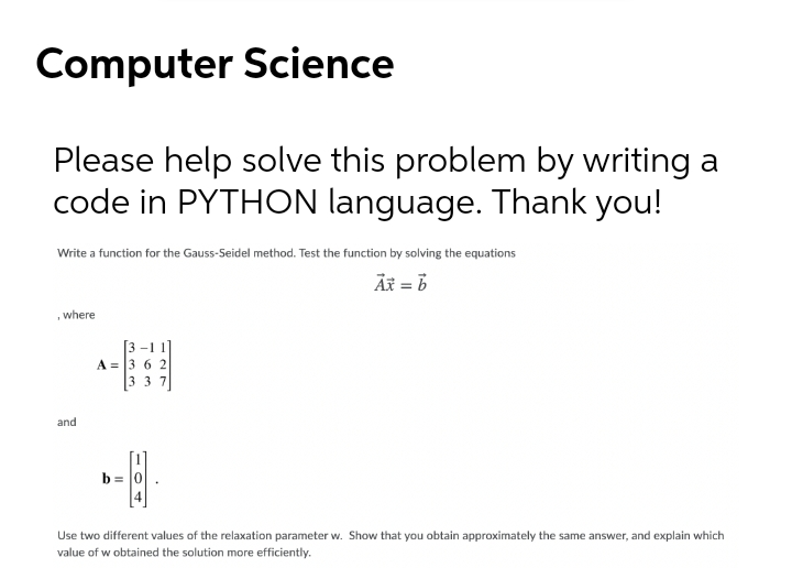 Computer Science
Please help solve this problem by writing a
code in PYTHON language. Thank you!
Write a function for the Gauss-Seidel method. Test the function by solving the equations
Äx = 6
where
[3 -1 1]
A = 3 6 2
[3 3 7
and
b = 0
4
Use two different values of the relaxation parameter w. Show that you obtain approximately the same answer, and explain which
value of w obtained the solution more efficiently.
