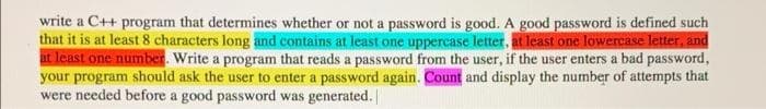 write a C++ program that determines whether or not a password is good. A good password is defined such
that it is at least 8 characters long and contains at least one uppercase letter, at least one lowercase letter, and
at least one number. Write a program that reads a password from the user, if the user enters a bad password,
your program should ask the user to enter a password again. Count and display the number of attempts that
were needed before a good password was generated.
