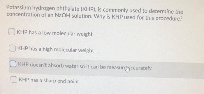 Potassium hydrogen phthalate (KHP), is commonly used to determine the
concentration of an NaOH solution. Why is KHP used for this procedure?
KHP has a low molecular weight
KHP has a high molecular weight
KHP doesn't absorb water so it can be measurelaccurately.
KHP has a sharp end point
