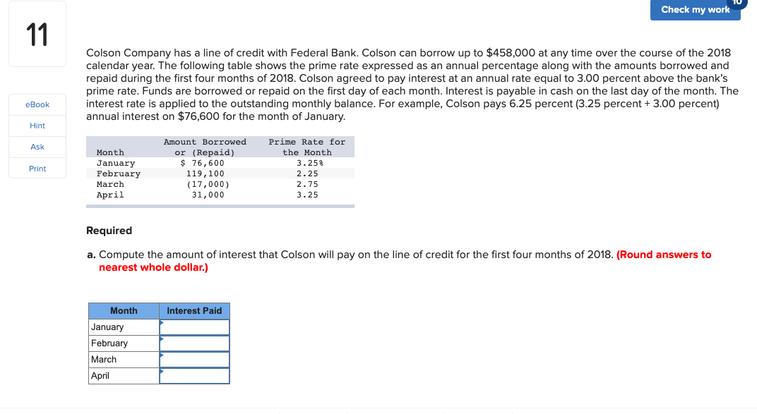 Check my work
11
Colson Company has a line of credit with Federal Bank. Colson can borrow up to $458,000 at any time over the course of the 2018
calendar year. The following table shows the prime rate expressed as an annual percentage along with the amounts borrowed and
repaid during the first four months of 2018. Colson agreed to pay interest at an annual rate equal to 3.00 percent above the bank's
prime rate. Funds are borrowed or repaid on the first day of each month. Interest is payable in cash on the last day of the month. The
interest rate is applied to the outstanding monthly balance. For example, Colson pays 6.25 percent (3.25 percent + 3.00 percent)
annual interest on $76,600 for the month of January.
eBook
Hint
Amount Borrowed
Prime Rate for
Ask
or (Repaid)
$ 76,600
Month
the Month
3.25%
2.25
January
February
March
April
Print
119,100
(17,000)
31,000
2.75
3.25
Required
a. Compute the amount of interest that Colson will pay on the line of credit for the first four months of 2018. (Round answers to
nearest whole dollar.)
Month
Interest Paid
January
February
March
April
