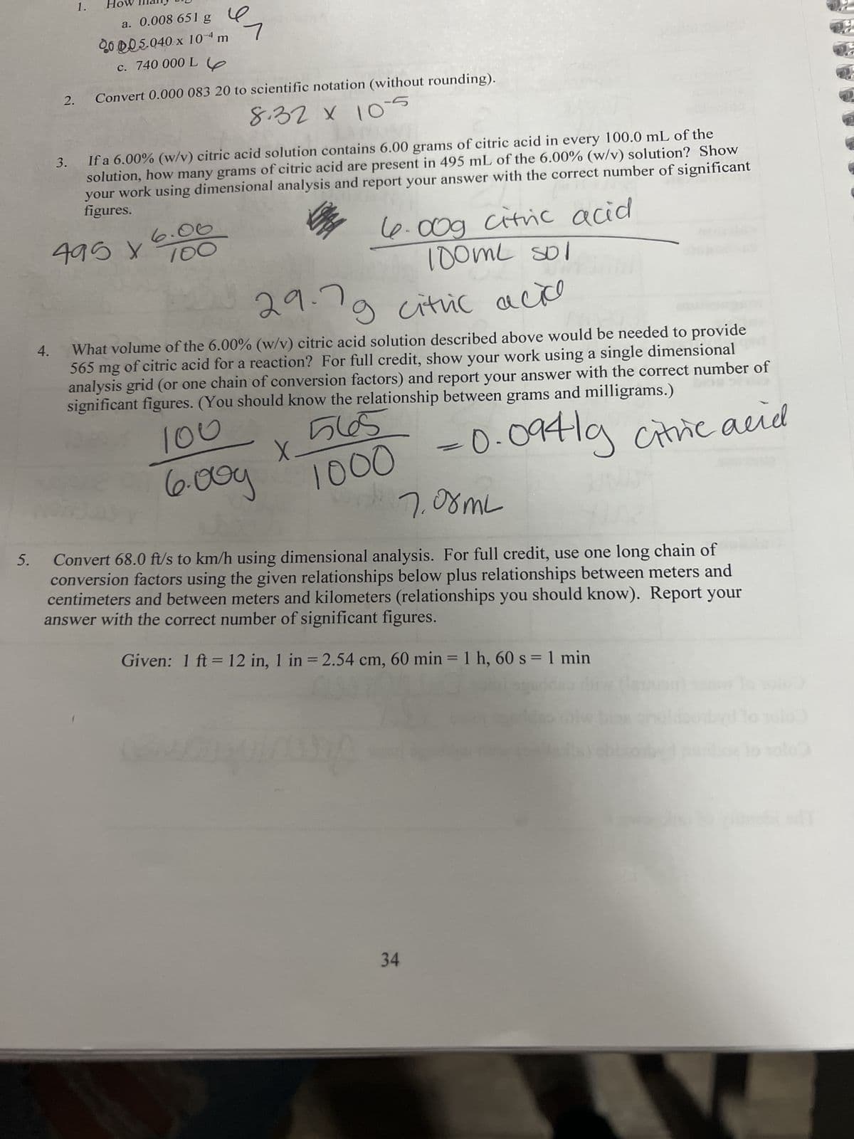 5.
2.
4.
1.
3.
a. 0.008 651 g
2005.040 x 10-4 m
c. 740 000 L
ял
If a 6.00% (w/v) citric acid solution contains 6.00 grams of citric acid in every 100.0 mL of the
solution, how many grams of citric acid are present in 495 mL of the 6.00% (w/v) solution? Show
your work using dimensional analysis and report your answer with the correct number of significant
figures.
495
x
6.00g citric acid.
100ml sol
29.7
citric acico
g
What volume of the 6.00% (w/v) citric acid solution described above would be needed to provide
565 mg of citric acid for a reaction? For full credit, show your work using a single dimensional
analysis grid (or one chain of conversion factors) and report your answer with the correct number of
significant figures. (You should know the relationship between grams and milligrams.)
565
100
6.009
X.
Convert 0.000 083 20 to scientific notation (without rounding).
8.32 х 10-5
6.06
100
LIMA
1000
ww
Hg
-0.0941g citric acid
7.08mL
Convert 68.0 ft/s to km/h using dimensional analysis. For full credit, use one long chain of
conversion factors using the given relationships below plus relationships between meters and
centimeters and between meters and kilometers (relationships you should know). Report your
answer with the correct number of significant figures.
Given: 1 ft = 12 in, 1 in = 2.54 cm, 60 min = 1 h, 60 s = 1 min
34
10 10103