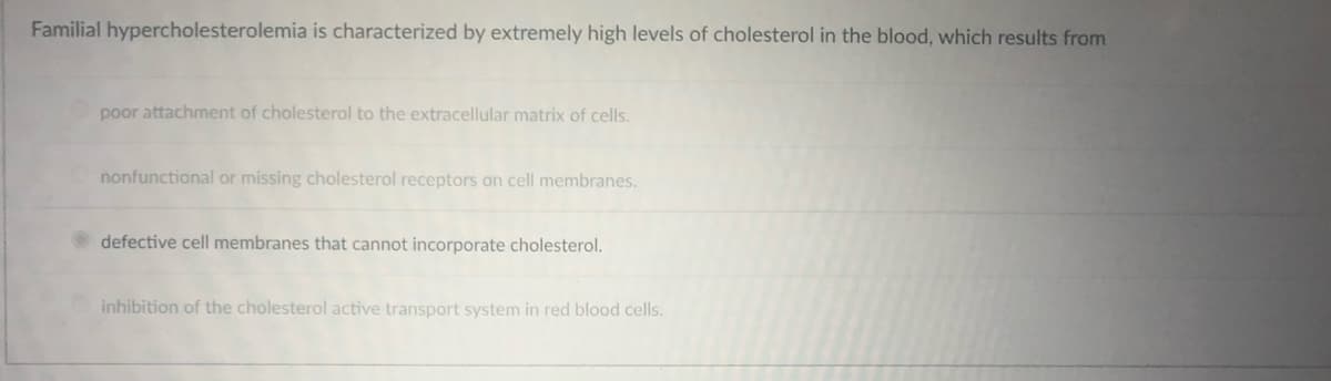 Familial hypercholesterolemia is characterized by extremely high levels of cholesterol in the blood, which results from
poor attachment of cholesterol to the extracellular matrix of cells.
nonfunctional or missing cholesterol receptors on cell membranes.
defective cell membranes that cannot incorporate cholesterol.
inhibition of the cholesterol active transport system in red blood cells.
