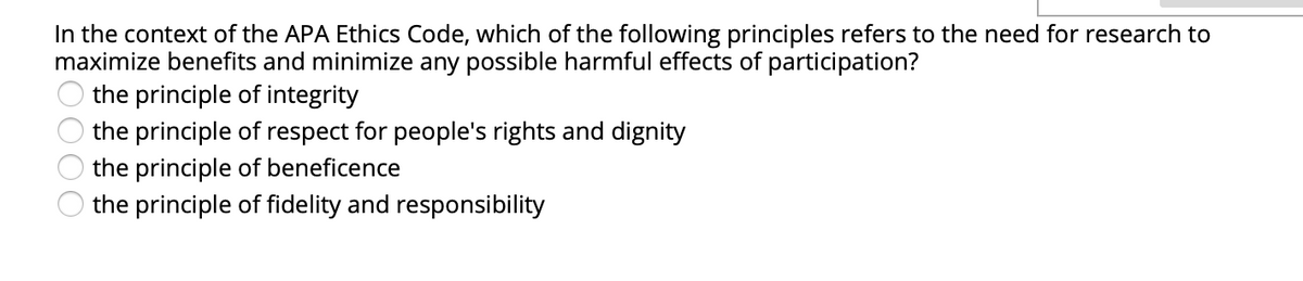 In the context of the APA Ethics Code, which of the following principles refers to the need for research to
maximize benefits and minimize any possible harmful effects of participation?
the principle of integrity
the principle of respect for people's rights and dignity
the principle of beneficence
the principle of fidelity and responsibility
O000
